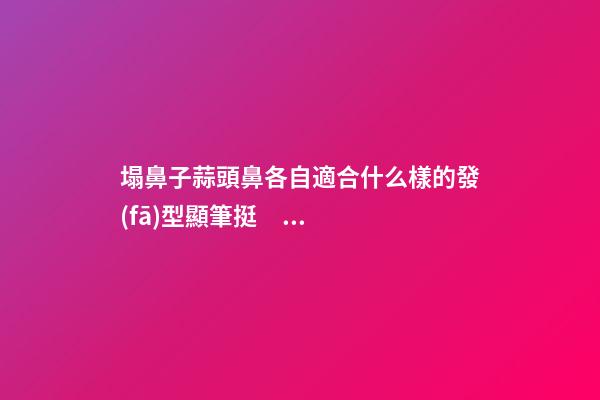 塌鼻子蒜頭鼻各自適合什么樣的發(fā)型顯筆挺？